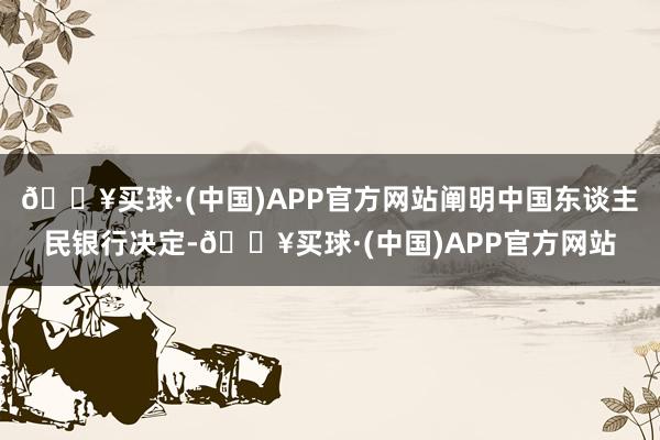 🔥买球·(中国)APP官方网站阐明中国东谈主民银行决定-🔥买球·(中国)APP官方网站