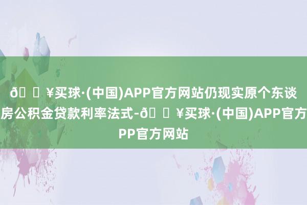 🔥买球·(中国)APP官方网站仍现实原个东谈主住房公积金贷款利率法式-🔥买球·(中国)APP官方网站