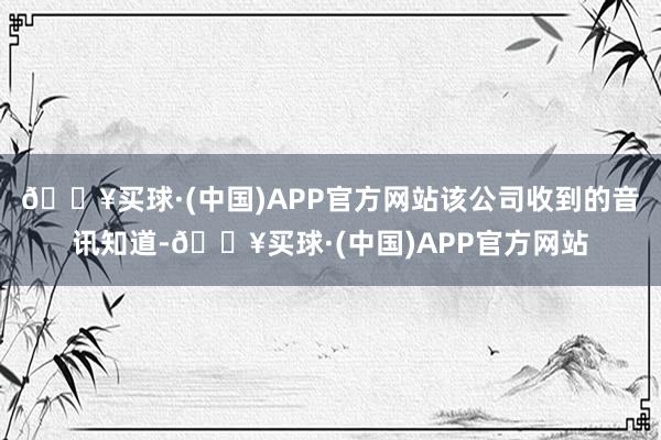 🔥买球·(中国)APP官方网站该公司收到的音讯知道-🔥买球·(中国)APP官方网站