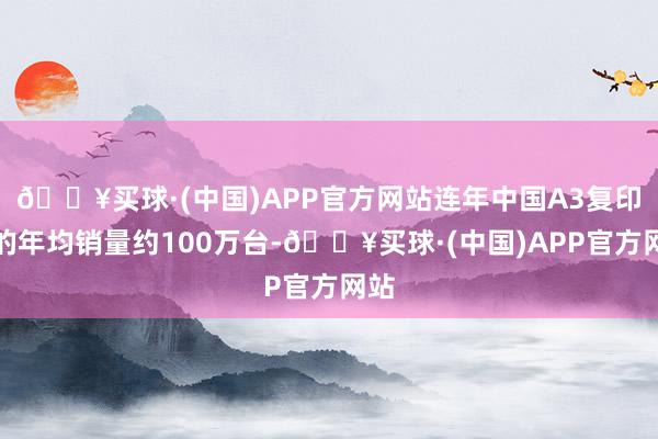 🔥买球·(中国)APP官方网站连年中国A3复印机的年均销量约100万台-🔥买球·(中国)APP官方网站