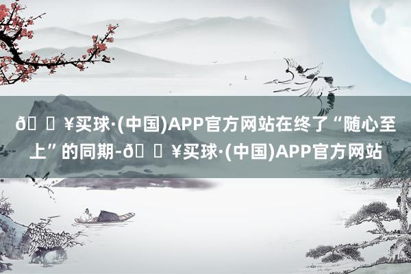 🔥买球·(中国)APP官方网站在终了“随心至上”的同期-🔥买球·(中国)APP官方网站