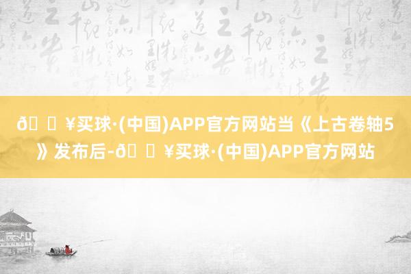 🔥买球·(中国)APP官方网站当《上古卷轴5》发布后-🔥买球·(中国)APP官方网站