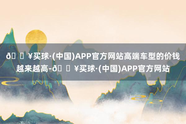 🔥买球·(中国)APP官方网站高端车型的价钱越来越高-🔥买球·(中国)APP官方网站