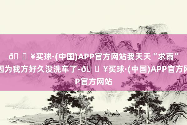 🔥买球·(中国)APP官方网站我天天“求雨”就因为我方好久没洗车了-🔥买球·(中国)APP官方网站