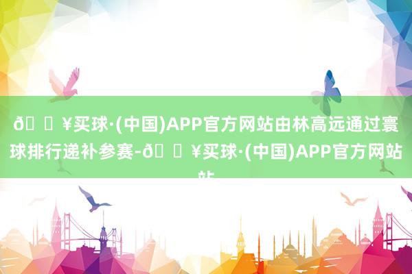 🔥买球·(中国)APP官方网站由林高远通过寰球排行递补参赛-🔥买球·(中国)APP官方网站