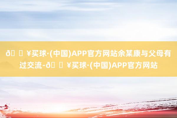 🔥买球·(中国)APP官方网站余某康与父母有过交流-🔥买球·(中国)APP官方网站