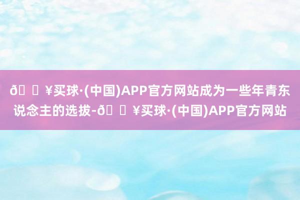 🔥买球·(中国)APP官方网站成为一些年青东说念主的选拔-🔥买球·(中国)APP官方网站