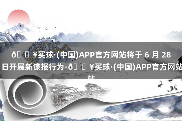 🔥买球·(中国)APP官方网站将于 6 月 28 日开展新谍报行为-🔥买球·(中国)APP官方网站