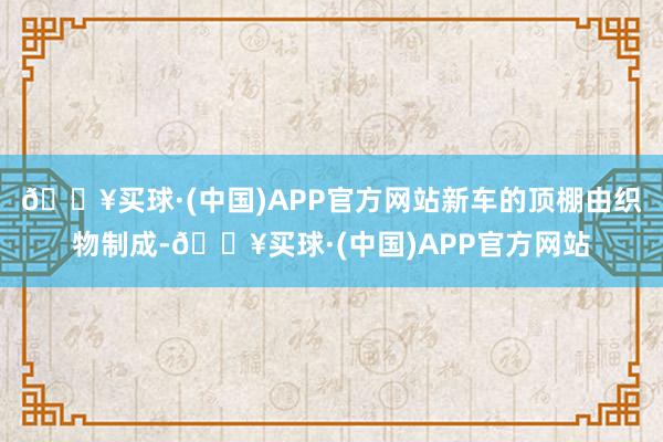 🔥买球·(中国)APP官方网站新车的顶棚由织物制成-🔥买球·(中国)APP官方网站