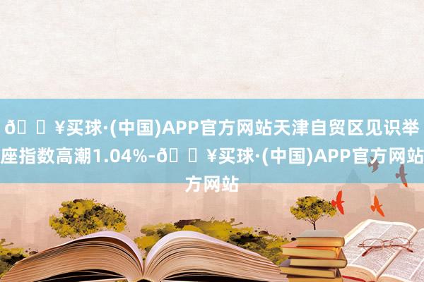 🔥买球·(中国)APP官方网站天津自贸区见识举座指数高潮1.04%-🔥买球·(中国)APP官方网站