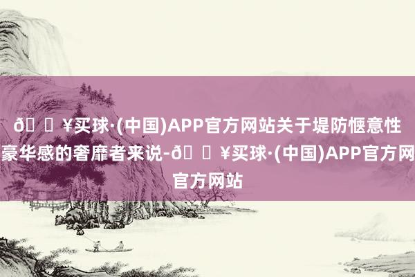 🔥买球·(中国)APP官方网站关于堤防惬意性和豪华感的奢靡者来说-🔥买球·(中国)APP官方网站