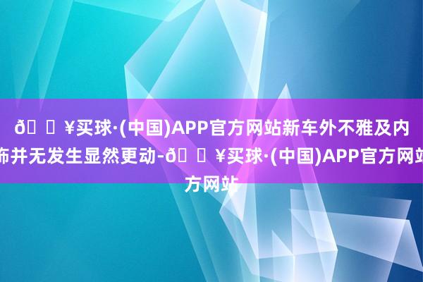 🔥买球·(中国)APP官方网站新车外不雅及内饰并无发生显然更动-🔥买球·(中国)APP官方网站