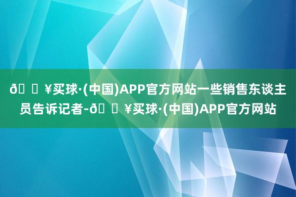 🔥买球·(中国)APP官方网站一些销售东谈主员告诉记者-🔥买球·(中国)APP官方网站