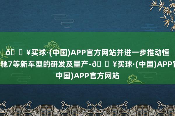 🔥买球·(中国)APP官方网站并进一步推动恒驰6、恒驰7等新车型的研发及量产-🔥买球·(中国)APP官方网站