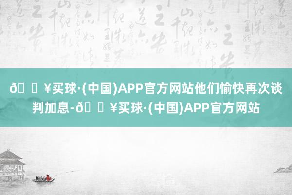 🔥买球·(中国)APP官方网站他们愉快再次谈判加息-🔥买球·(中国)APP官方网站