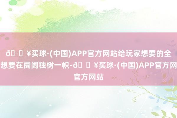 🔥买球·(中国)APP官方网站给玩家想要的全部想要在阛阓独树一帜-🔥买球·(中国)APP官方网站