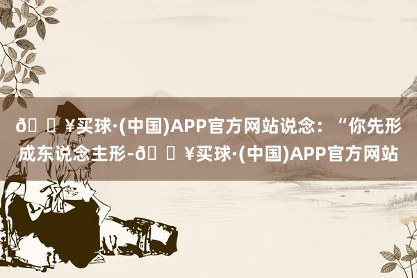 🔥买球·(中国)APP官方网站说念：“你先形成东说念主形-🔥买球·(中国)APP官方网站