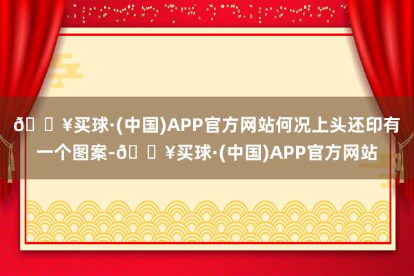 🔥买球·(中国)APP官方网站何况上头还印有一个图案-🔥买球·(中国)APP官方网站