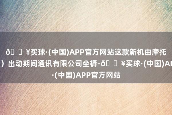 🔥买球·(中国)APP官方网站这款新机由摩托罗拉（武汉）出动期间通讯有限公司坐褥-🔥买球·(中国)APP官方网站