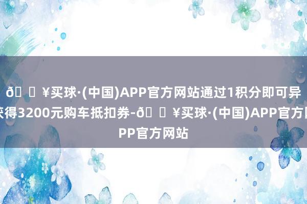 🔥买球·(中国)APP官方网站通过1积分即可异常获得3200元购车抵扣券-🔥买球·(中国)APP官方网站