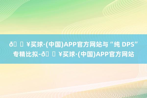 🔥买球·(中国)APP官方网站与“纯 DPS”专精比拟-🔥买球·(中国)APP官方网站