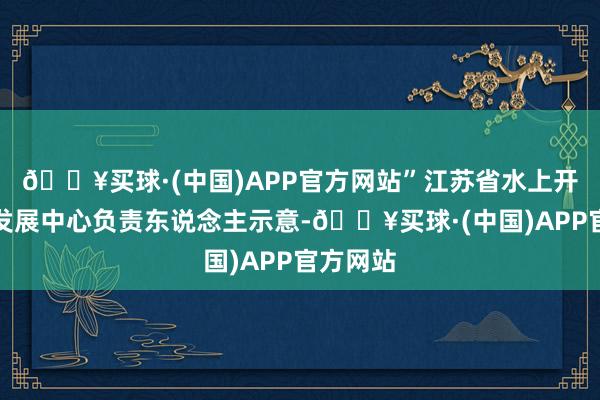 🔥买球·(中国)APP官方网站”江苏省水上开导立异发展中心负责东说念主示意-🔥买球·(中国)APP官方网站