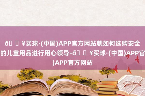 🔥买球·(中国)APP官方网站就如何选购安全、及格的儿童用品进行用心领导-🔥买球·(中国)APP官方网站