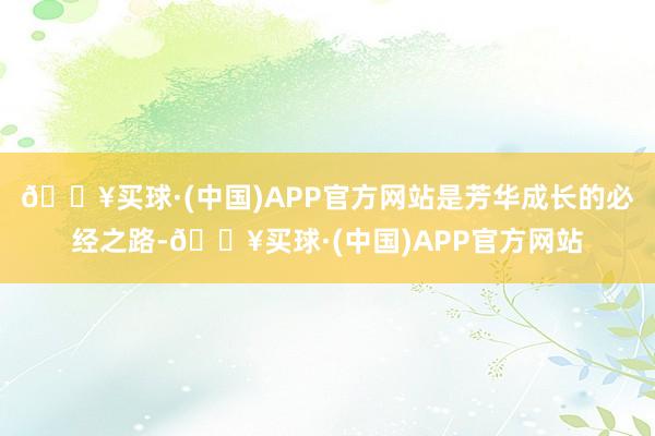 🔥买球·(中国)APP官方网站是芳华成长的必经之路-🔥买球·(中国)APP官方网站