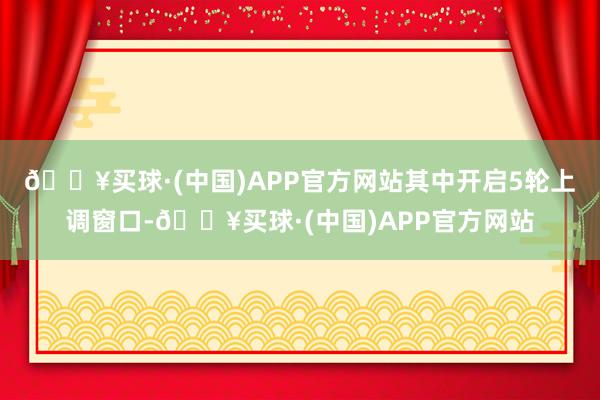 🔥买球·(中国)APP官方网站其中开启5轮上调窗口-🔥买球·(中国)APP官方网站