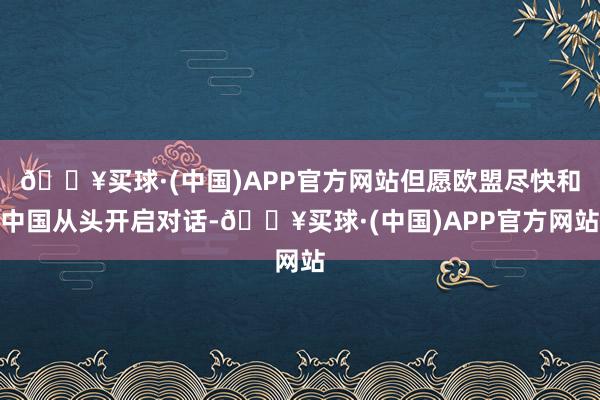 🔥买球·(中国)APP官方网站但愿欧盟尽快和中国从头开启对话-🔥买球·(中国)APP官方网站