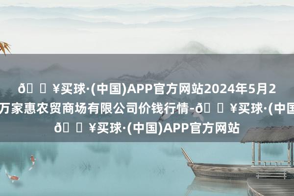 🔥买球·(中国)APP官方网站2024年5月27日鄂尔多斯市万家惠农贸商场有限公司价钱行情-🔥买球·(中国)APP官方网站