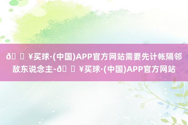 🔥买球·(中国)APP官方网站需要先计帐隔邻敌东说念主-🔥买球·(中国)APP官方网站