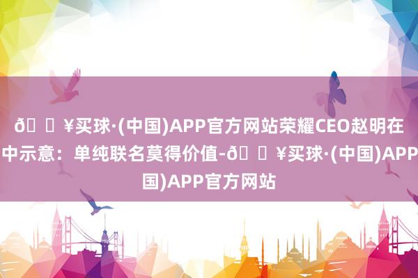 🔥买球·(中国)APP官方网站荣耀CEO赵明在会后群访中示意：单纯联名莫得价值-🔥买球·(中国)APP官方网站