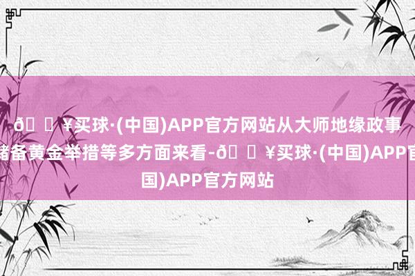 🔥买球·(中国)APP官方网站从大师地缘政事、央行储备黄金举措等多方面来看-🔥买球·(中国)APP官方网站