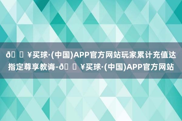 🔥买球·(中国)APP官方网站玩家累计充值达指定尊享教诲-🔥买球·(中国)APP官方网站