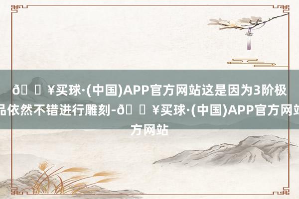 🔥买球·(中国)APP官方网站这是因为3阶极品依然不错进行雕刻-🔥买球·(中国)APP官方网站