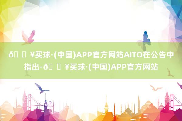 🔥买球·(中国)APP官方网站AITO在公告中指出-🔥买球·(中国)APP官方网站