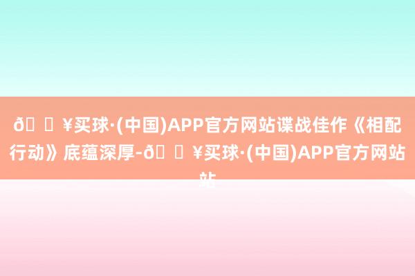 🔥买球·(中国)APP官方网站谍战佳作《相配行动》底蕴深厚-🔥买球·(中国)APP官方网站