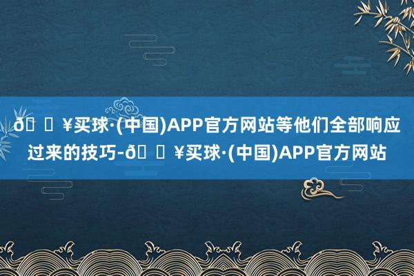 🔥买球·(中国)APP官方网站等他们全部响应过来的技巧-🔥买球·(中国)APP官方网站