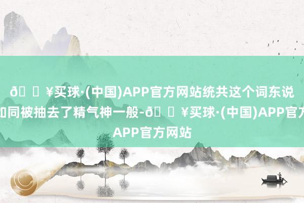 🔥买球·(中国)APP官方网站统共这个词东说念主如同被抽去了精气神一般-🔥买球·(中国)APP官方网站