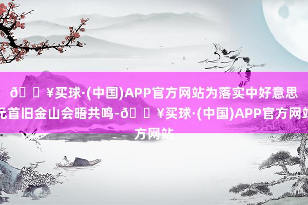 🔥买球·(中国)APP官方网站为落实中好意思元首旧金山会晤共鸣-🔥买球·(中国)APP官方网站