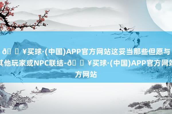 🔥买球·(中国)APP官方网站这妥当那些但愿与其他玩家或NPC联结-🔥买球·(中国)APP官方网站