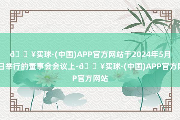 🔥买球·(中国)APP官方网站于2024年5月30日举行的董事会会议上-🔥买球·(中国)APP官方网站