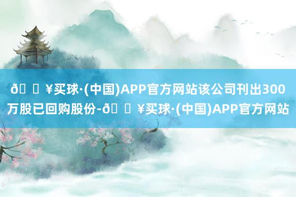 🔥买球·(中国)APP官方网站该公司刊出300万股已回购股份-🔥买球·(中国)APP官方网站