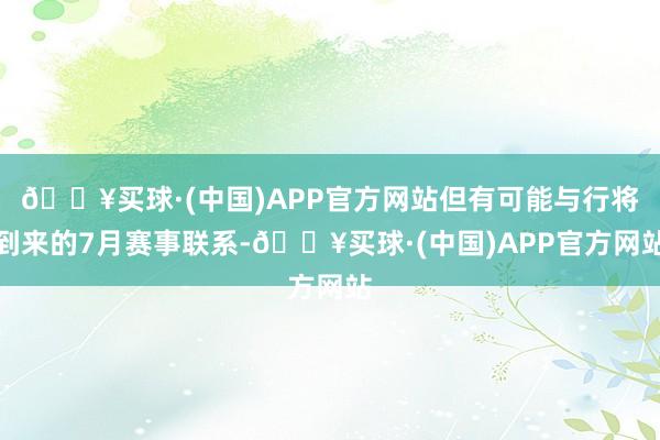 🔥买球·(中国)APP官方网站但有可能与行将到来的7月赛事联系-🔥买球·(中国)APP官方网站