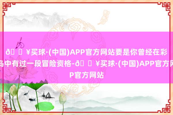 🔥买球·(中国)APP官方网站要是你曾经在彩虹岛中有过一段冒险资格-🔥买球·(中国)APP官方网站