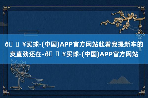 🔥买球·(中国)APP官方网站趁着我提新车的爽直劲还在-🔥买球·(中国)APP官方网站