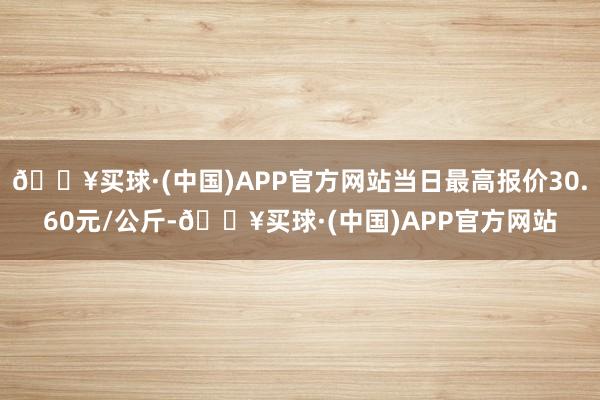 🔥买球·(中国)APP官方网站当日最高报价30.60元/公斤-🔥买球·(中国)APP官方网站