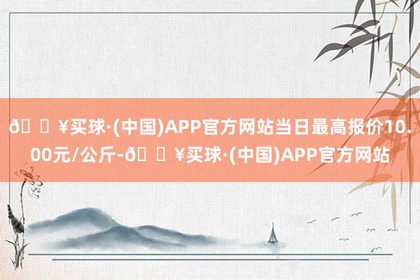 🔥买球·(中国)APP官方网站当日最高报价10.00元/公斤-🔥买球·(中国)APP官方网站