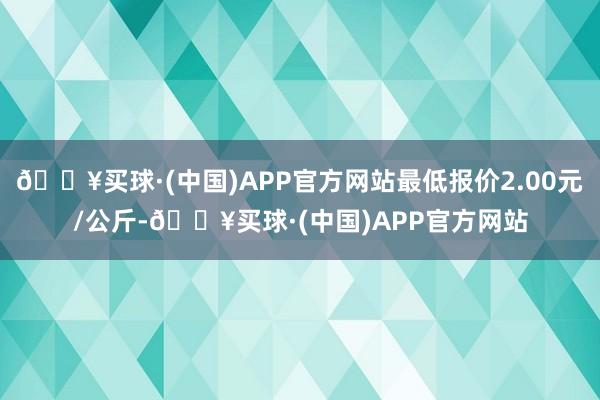 🔥买球·(中国)APP官方网站最低报价2.00元/公斤-🔥买球·(中国)APP官方网站